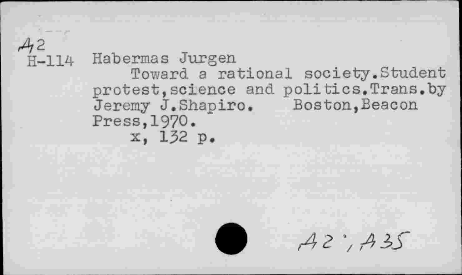 ﻿^/2
H-114
Habermas Jurgen
Toward a rational society.Student protest,science and poll tics.Trans.by Jeremy J.Shapiro.	Boston,Beacon
Press,1970.
x, 132 p.